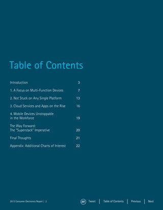 Table of Contents
Introduction	3

1. A Focus on Multi-Function Devices	7

2. Not Stuck on Any Single Platform	13

3. Cloud Services and Apps on the Rise	   16

4. Mobile Devices Unstoppable
in the Workforce	19

The Way Forward:
The “Superstack” Imperative	20

Final Thoughts	21

Appendix: Additional Charts of Interest	22




2013 Consumer Electronics Report || 22         Tweet   Table of Contents   Previous   Next
 
