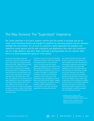 The Way Forward: The “Superstack” Imperative
The trends identified in this year’s research confirm that the growth in purchase and use of
smart, multi-functional devices has brought the platform (or operating system) into the consumer
spotlight like never before. Yet, as much as consumers clearly appreciate the seamless user
experience across devices and the easy installation and deployment that come with consistent
use of a single platform, they don’t seem interested in getting locked into one solution when
there is so much development going on in the market.

As consumer technology companies               Executives across the consumer technology       Our research indicates the time is right
continue to chart their course, they must      industry are looking at whom they compete       to focus on apps and cloud services in a
have a clear niche for the single-function     and cooperate with in a new and more            more extensive way and in the context of
devices they offer. Single-function devices    holistic way. We’ve seen Intel absorb           achieving the superstack that consumers
will continue to have a place as the           McAfee to integrate security solutions2 and     value. With Internet-connected apps
source of new innovations. For example,        Nokia acquire earthmine inc. to improve its     embedded in home and personal devices
the purchase intent for health and fitness     3D map-making capabilities,3 just to name       from televisions to thermostats, the apps
monitoring devices rose significantly—and      a couple of examples. In a world driven         and services consumers value may be
many of these need specific sensors that       by mobile, cloud and consumerization,           as important—and drive more purchase
may keep them stand-alone for a while.         companies must envision their future            decisions—than the device. This may mean
Over time, however, we are likely to see the   development more strategically, across all      that to stay relevant, device makers need
rapid integration of many new capabilities     layers, and effectively and tightly integrate   to work across their ecosystems to combine
into multi-function devices. At the same       a vertical “superstack” of chipsets, devices,   the best features of the platform (seamless
time, different form factors for multi-        operating systems, applications and             experience and content transfer) with
function devices will emerge as technology     services either on their own or through         cloud-based, platform-agnostic services
companies innovate in hopes of identifying     acquisitions and innovative alliances.          and functionality to provide consumers
the combination of form and function that                                                      with the flexibility they desire.
consumers desire.
                                                                                               2	 Intel press release, 10 August 2010:
                                                                                                  http://newsroom.intel.com/community/intel_
                                                                                                  newsroom/blog/2010/08/19/intel-to-acquire-mcafee
                                                                                               3	 Nokia press release, 21 November, 2012:
                                                                                                  http://press.nokia.com/2012/11/21/nokia-
                                                                                                  completes-acquisition-of-earthmine-inc




2013 Consumer Electronics Report | 20                                       Tweet          Table of Contents              Previous            Next
 