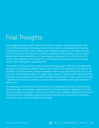 Final Thoughts
Across geographies and market segments, demand for consumer technologies remains high.
In the shifting landscape of increasingly multi-function devices, and compelled by consumer
willingness to experiment, industry players have tremendous opportunity to change the game
to win. Innovating on the superstack to deliver compelling new form factors, apps and cloud
services that further embed the use of technology into consumers’ lives will be critical. The
nature of the applications will expand from entertainment and communications to financial
services, home management and productivity.
To compete in this playing field, many consumer technology players will need to fundamentally
restructure their approach to R&D to focus on the creation of the superstack, with emphasis on
the ability to do the necessary software development for the apps and services. For many, it will
also mean more flexible operations to support rapid response to shifting market demand and the
production and distribution of more varied and differentiated devices. Finally, customer-centricity
is paramount in designing compelling user experiences and establishing the right ecosystem to
deliver them.
The combination of intense desire for innovation and willingness to experiment with platforms
and brands opens up tremendous opportunities for consumer electronics companies to win the
hearts and wallets of consumers. Future winners will be those companies that identify and create
cohesive consumer technology superstacks through innovation and integration of computing
form factor, cloud services and highly versatile apps.




2013 Consumer Electronics Report | 21                 Tweet     Table of Contents   Previous    Next
 