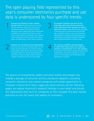 The open playing field represented by this
year’s consumer electronics purchase and use
data is underscored by four specific trends:

1                                                                3
         Consumers are focusing on fewer, multiple-                  As consumers experiment and search for the
         function devices. Purchase intentions for single-           technologies and services that best meet their
         function devices are flattening or declining as             needs, cloud-based services and apps are showing
         smartphones, tablets, PCs and high-definition               substantial increase in use. While a greater percentage
         televisions climb at double-digit rates. Smartphones        of young consumers use online services than do older
         and tablets are accelerating the demise of most             ones, a significant increase in use is occurring among
         single-function devices as consumers shift activities       both generations. Among apps, financial apps (such as
         such as reading and watching movies from eBook              mobile payments, banking and trading) and shopping
         readers and DVD players to their multi-use devices.         apps are leading the growth in consumer usage.




2                                                                4
         Consumers are not locked into any single platform.          The increasing capabilities and rapid adoption
         Consumers know about the operating system of their          of mobile multi-function devices are fueling the
         devices and they appreciate the concept of using a          continued “consumerization” of IT in the workplace.
         single platform across devices. But the research does       As consumers increasingly do multiple activities on their
         not suggest loyalty to a specific operating system.         mobile devices, they are also choosing to use these
         Consumers are open to experimenting; virtually no           devices for work purposes and finding productivity
         company or platform has a lock on their loyalty.            improvements in doing so.




The advent of smartphones, tablets and other mobile technologies has
created a barrage of consumer activity and device adoption, providing
consumer electronics and related companies with ample opportunity to
innovate in device form factor, apps and online services. On the following
pages, we explore Accenture’s research findings in more detail and discuss
the implications they have for companies as they navigate this open market
and work to win the hearts and wallets of consumers.




2013 Consumer Electronics Report | 5                             Tweet        Table of Contents         Previous         Next
 