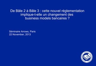 De Bâle 2 à Bâle 3 : cette nouvel réglementation
implique-t-elle un changement des
business models bancaires ?
Séminaire Arrows, Paris
22 November, 2013
 
