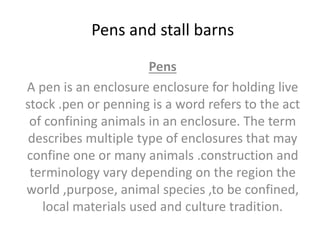 Pens and stall barns
Pens
A pen is an enclosure enclosure for holding live
stock .pen or penning is a word refers to the act
of confining animals in an enclosure. The term
describes multiple type of enclosures that may
confine one or many animals .construction and
terminology vary depending on the region the
world ,purpose, animal species ,to be confined,
local materials used and culture tradition.
 