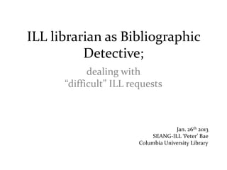 ILL librarian as Bibliographic
          Detective;
            dealing with
      “difficult” ILL requests



                                     Jan. 26th 2013
                             SEANG-ILL ‘Peter’ Bae
                        Columbia University Library
 