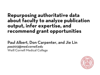 Repurposing authoritative data
about faculty to analyze publication
output, infer expertise, and
recommend grant opportunities
Paul Albert, Don Carpenter, and Jie Lin
paa2013@med.cornell.edu
Weill Cornell Medical College
 