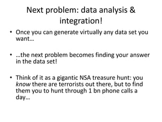 Next problem: data analysis &
integration!
• Once you can generate virtually any data set you
want…
• …the next problem becomes finding your answer
in the data set!
• Think of it as a gigantic NSA treasure hunt: you
know there are terrorists out there, but to find
them you to hunt through 1 bn phone calls a
day…
 