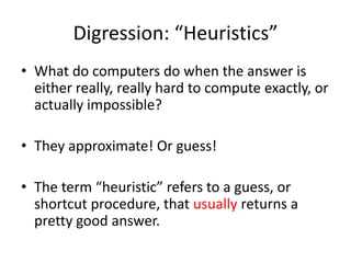 Digression: “Heuristics”
• What do computers do when the answer is
either really, really hard to compute exactly, or
actually impossible?
• They approximate! Or guess!
• The term “heuristic” refers to a guess, or
shortcut procedure, that usually returns a
pretty good answer.
 