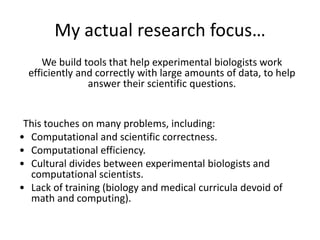 My actual research focus…
We build tools that help experimental biologists work
efficiently and correctly with large amounts of data, to help
answer their scientific questions.
This touches on many problems, including:
• Computational and scientific correctness.
• Computational efficiency.
• Cultural divides between experimental biologists and
computational scientists.
• Lack of training (biology and medical curricula devoid of
math and computing).
 