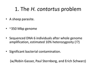 1. The H. contortus problem
• A sheep parasite.
• ~350 Mbp genome
• Sequenced DNA 6 individuals after whole genome
amplification, estimated 10% heterozygosity (!?)
• Significant bacterial contamination.
(w/Robin Gasser, Paul Sternberg, and Erich Schwarz)
 