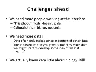 Challenges ahead
• We need more people working at the interface
– “Priesthood” model doesn’t scale!
– Cultural shifts in biology needed…
• We need more data!
– Data often only makes sense in context of other data
– This is a hard sell: “if you give us 1000x as much data,
we might start to develop some idea of what it
means.”
• We actually know very little about biology still!
 