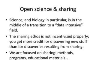 Open science & sharing
• Science, and biology in particular, is in the
middle of a transition to a “data intensive”
field.
• The sharing ethos is not incentivized properly;
you get more credit for discovering new stuff
than for discoveries resulting from sharing.
• We are focused on sharing: methods,
programs, educational materials…
 