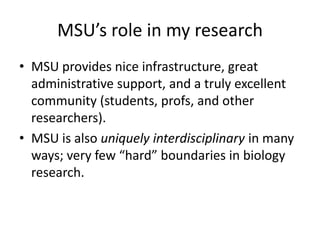 MSU’s role in my research
• MSU provides nice infrastructure, great
administrative support, and a truly excellent
community (students, profs, and other
researchers).
• MSU is also uniquely interdisciplinary in many
ways; very few “hard” boundaries in biology
research.
 