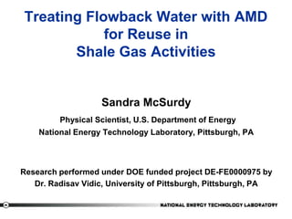 ‹#›
Treating Flowback Water with AMD
for Reuse in
Shale Gas Activities
Sandra McSurdy
Physical Scientist, U.S. Department of Energy
National Energy Technology Laboratory, Pittsburgh, PA
Research performed under DOE funded project DE-FE0000975 by
Dr. Radisav Vidic, University of Pittsburgh, Pittsburgh, PA
 