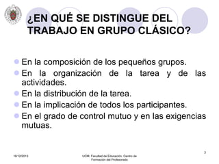 16/12/2013 UCM. Facultad de Educación. Centro de
Formación del Profesorado
3
¿EN QUÉ SE DISTINGUE DEL
TRABAJO EN GRUPO CLÁSICO?
 En la composición de los pequeños grupos.
 En la organización de la tarea y de las
actividades.
 En la distribución de la tarea.
 En la implicación de todos los participantes.
 En el grado de control mutuo y en las exigencias
mutuas.
 
