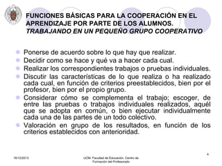 16/12/2013 UCM. Facultad de Educación. Centro de
Formación del Profesorado
4
FUNCIONES BÁSICAS PARA LA COOPERACIÓN EN EL
APRENDIZAJE POR PARTE DE LOS ALUMNOS.
TRABAJANDO EN UN PEQUEÑO GRUPO COOPERATIVO
 Ponerse de acuerdo sobre lo que hay que realizar.
 Decidir como se hace y qué va a hacer cada cual.
 Realizar los correspondientes trabajos o pruebas individuales.
 Discutir las características de lo que realiza o ha realizado
cada cual, en función de criterios preestablecidos, bien por el
profesor, bien por el propio grupo.
 Considerar cómo se complementa el trabajo; escoger, de
entre las pruebas o trabajos individuales realizados, aquél
que se adopta en común, o bien ejecutar individualmente
cada una de las partes de un todo colectivo.
 Valoración en grupo de los resultados, en función de los
criterios establecidos con anterioridad.
 
