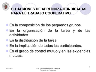 16/12/2013 UCM. Facultad de Educación. Centro de
Formación del Profesorado
5
SITUACIONES DE APRENDIZAJE INDICADAS
PARA EL TRABAJO COOPERATIVO
 En la composición de los pequeños grupos.
 En la organización de la tarea y de las
actividades.
 En la distribución de la tarea.
 En la implicación de todos los participantes.
 En el grado de control mutuo y en las exigencias
mutuas.
 