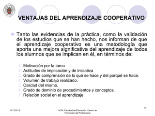 16/12/2013 UCM. Facultad de Educación. Centro de
Formación del Profesorado
6
VENTAJAS DEL APRENDIZAJE COOPERATIVO
 Tanto las evidencias de la práctica, como la validación
de los estudios que se han hecho, nos informan de que
el aprendizaje cooperativo es una metodología que
aporta una mejora significativa del aprendizaje de todos
los alumnos que se implican en él, en términos de:
1. Motivación por la tarea
2. Actitudes de implicación y de iniciativa
3. Grado de comprensión de lo que se hace y del porqué se hace.
4. Volumen de trabajo realizado.
5. Calidad del mismo.
6. Grado de dominio de procedimientos y conceptos.
7. Relación social en el aprendizaje
 