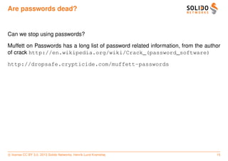 Are passwords dead?


Can we stop using passwords?

Muffett on Passwords has a long list of password related information, from the author
of crack http://en.wikipedia.org/wiki/Crack_(password_software)

http://dropsafe.crypticide.com/muffett-passwords




c license CC BY 3.0. 2013 Solido Networks, Henrik Lund Kramshøj                    15
 