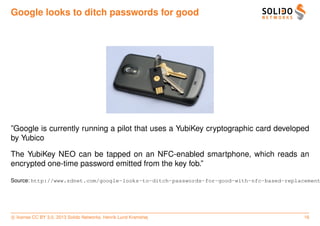 Google looks to ditch passwords for good




”Google is currently running a pilot that uses a YubiKey cryptographic card developed
by Yubico

The YubiKey NEO can be tapped on an NFC-enabled smartphone, which reads an
encrypted one-time password emitted from the key fob.”

Source: http://www.zdnet.com/google-looks-to-ditch-passwords-for-good-with-nfc-based-replacement




c license CC BY 3.0. 2013 Solido Networks, Henrik Lund Kramshøj                           16
 