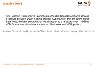 Massive DDoS



   Title: Massive DDoS against Spamhaus reaches 300Gbps Description: Following
   a dispute between Dutch hosting provider Cyberbunker and anti-spam group
   Spamhous, the latter suffered what initially began as a relatively small - 10 Gbps
   - DDoS, which escalated over the course of last week to a 300Gbps ﬂood.

http://blog.cloudflare.com/the-ddos-that-almost-broke-the-internet




c license CC BY 3.0. 2013 Solido Networks, Henrik Lund Kramshøj                         17
 