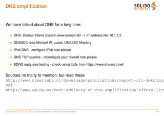 DNS ampliﬁcation


We have talked about DNS for a long time:

   • DNS: Domain Name System www.domain.tld → IP address like 10.1.2.2

   • DNSSEC read Michael W. Lucas, DNSSEC Mastery

   • IPv6 DNS - conﬁgure IPv6 now please

   • DNS TCP queries - reconﬁgure your ﬁrewall now please

   • EDNS reply-size testing - check using tools from https://www.dns-oarc.net/


Sources: to many to mention, but read these
http://www.nlnetlabs.nl/downloads/publications/report-rrl-dekoning
pdf
http://www.opine.me/cert-advisory-on-dns-amplification-offers-litt




c license CC BY 3.0. 2013 Solido Networks, Henrik Lund Kramshøj                   18
 