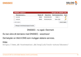 DNSSEC




                                                           ˚
                                            DNSSEC - nu ogsa i Danmark

Du kan sikre dit domæne med DNSSEC - wooohooo!

Det betyder en tillid til DNS som muliggør alskens services.

Kilde:
https://www.dk-hostmaster.dk/english/tech-notes/dnssec/




c license CC BY 3.0. 2013 Solido Networks, Henrik Lund Kramshøj          19
 