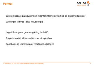 ˚
Formal



                   ˚
   Give en update pa udviklingen indenfor internetsikkerhed og sikkerhedstrusler

                                        ˚
   Give input til hvad I skal fokusere pa



                             ˚
   Jeg vil forsøge at gennemga ting fra 2013

   En potpourri af sikkerhedsemner - inspiration

   Feedback og kommentarer modtages, dialog




c license CC BY 3.0. 2013 Solido Networks, Henrik Lund Kramshøj                    2
 