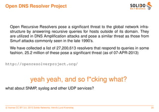 Open DNS Resolver Project



   Open Recursive Resolvers pose a signiﬁcant threat to the global network infra-
   structure by answering recursive queries for hosts outside of its domain. They
   are utilized in DNS Ampliﬁcation attacks and pose a similar threat as those from
   Smurf attacks commonly seen in the late 1990’s.
   We have collected a list of 27,200,613 resolvers that respond to queries in some
   fashion. 25.2 million of these pose a signiﬁcant threat (as of 07-APR-2013)

http://openresolverproject.org/



                      yeah yeah, and so f*cking what?
what about SNMP, syslog and other UDP services?



c license CC BY 3.0. 2013 Solido Networks, Henrik Lund Kramshøj                       20
 