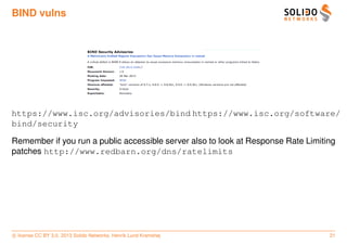 BIND vulns




https://www.isc.org/advisories/bind https://www.isc.org/software/
bind/security

Remember if you run a public accessible server also to look at Response Rate Limiting
patches http://www.redbarn.org/dns/ratelimits




c license CC BY 3.0. 2013 Solido Networks, Henrik Lund Kramshøj                    21
 