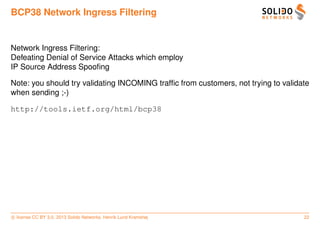 BCP38 Network Ingress Filtering


Network Ingress Filtering:
Defeating Denial of Service Attacks which employ
IP Source Address Spooﬁng

Note: you should try validating INCOMING trafﬁc from customers, not trying to validate
when sending ;-)

http://tools.ietf.org/html/bcp38




c license CC BY 3.0. 2013 Solido Networks, Henrik Lund Kramshøj                     22
 