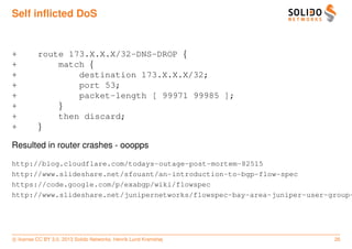 Self inﬂicted DoS


+         route 173.X.X.X/32-DNS-DROP {
+             match {
+                 destination 173.X.X.X/32;
+                 port 53;
+                 packet-length [ 99971 99985 ];
+             }
+             then discard;
+         }

Resulted in router crashes - ooopps

http://blog.cloudflare.com/todays-outage-post-mortem-82515
http://www.slideshare.net/sfouant/an-introduction-to-bgp-flow-spec
https://code.google.com/p/exabgp/wiki/flowspec
http://www.slideshare.net/junipernetworks/flowspec-bay-area-juniper-user-group-




c license CC BY 3.0. 2013 Solido Networks, Henrik Lund Kramshøj           26
 