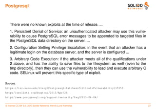 Postgresql



   There were no known exploits at the time of release. ...
   1. Persistent Denial of Service: an unauthenticated attacker may use this vulne-
   rability to cause PostgreSQL error messages to be appended to targeted ﬁles in
   the PostgreSQL data directory on the server. ...
   2. Conﬁguration Setting Privilege Escalation: in the event that an attacker has a
   legitimate login on the database server, and the server is conﬁgured ...
   3. Arbitrary Code Execution: if the attacker meets all of the qualiﬁcations under
   2 above, and has the ability to save ﬁles to the ﬁlesystem as well (even to the
   tmp directory), then they can use the vulnerability to load and execute arbitrary C
   code. SELinux will prevent this speciﬁc type of exploit.

Sources:
https://isc.sans.edu/diary/Postgresql+Patches+Critical+Vulnerability/15553
http://seclists.org/bugtraq/2013/Apr/26
http://www.postgresql.org/support/security/faq/2013-04-04/


c license CC BY 3.0. 2013 Solido Networks, Henrik Lund Kramshøj                          27
 
