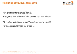 NemID og Java Java, Java, Java



Java er et krav for at bruge NemID.

                                                  ˚
Brug gerne ﬂere browsere, hvor kun een har Java slaet til

PS Jeg kan godt lide Java og JVM, er bare træt af NemID

For mange opdateringer, jeg er træt ...




c license CC BY 3.0. 2013 Solido Networks, Henrik Lund Kramshøj   28
 