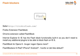 Flash blockers




Safari http://clicktoflash.com/

Firefox Extension Flashblock

Chrome extension called FlashBlock

Internet Explorer 8: IE has the Flash block functionality built-in so you don’t need to
install any additional plugins to be able to block ﬂash on IE 8.

FlashBlock for Opera 9 - bruger nogen Opera mere?

FlashBlockere til iPad? iPhone? Android? - hvorfor er det ikke default?

c license CC BY 3.0. 2013 Solido Networks, Henrik Lund Kramshøj                      29
 