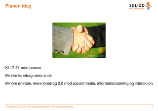 Planen idag




Kl 17-21 med pauser

Mindre foredrag mere snak

Mindre enetale, mere foredrag 2.0 med socialt medie, informationsdeling og interaktion




c license CC BY 3.0. 2013 Solido Networks, Henrik Lund Kramshøj                      3
 