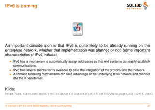 IPv6 is coming




An important consideration is that IPv6 is quite likely to be already running on the
enterprise network, whether that implementation was planned or not. Some important
characteristics of IPv6 include:
   • IPv6 has a mechanism to automatically assign addresses so that end systems can easily establish
     communications.
   • IPv6 has several mechanisms available to ease the integration of the protocol into the network.
   • Automatic tunneling mechanisms can take advantage of the underlying IPv4 network and connect
     it to the IPv6 Internet.


Kilde:
http://www.cisco.com/en/US/prod/collateral/iosswrel/ps6537/ps6553/white_paper_c11-629391.html



c license CC BY 3.0. 2013 Solido Networks, Henrik Lund Kramshøj                                   30
 