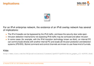 Implications




For an IPv4 enterprise network, the existence of an IPv6 overlay network has several
of implications:
   • The IPv4 ﬁrewalls can be bypassed by the IPv6 trafﬁc, and leave the security door wide open.
   • Intrusion detection mechanisms not expecting IPv6 trafﬁc may be confused and allow intrusion
   • In some cases (for example, with the IPv6 transition technology known as 6to4), an internal PC
     can communicate directly with another internal PC and evade all intrusion protection and detection
     systems (IPS/IDS). Botnet command and control channels are known to use these kind of tunnels.


Kilde:
http://www.cisco.com/en/US/prod/collateral/iosswrel/ps6537/ps6553/white_paper_c11-629391.html




c license CC BY 3.0. 2013 Solido Networks, Henrik Lund Kramshøj                                      31
 