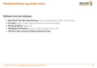 Hackersoftware og andre tools



Software and tool releases:
   •   BackTrack Kali http://www.kali.org/ http://www.backtrack-linux.org
   •   Suricata http://www.openinfosecfoundation.org/
   •   Nmap og Nping nmap.org
   •   Metasploit Framework http://www.metasploit.com/
   •   Github is also a source of great scripts and input




c license CC BY 3.0. 2013 Solido Networks, Henrik Lund Kramshøj             33
 