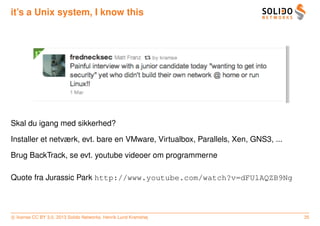 it’s a Unix system, I know this




Skal du igang med sikkerhed?

Installer et netværk, evt. bare en VMware, Virtualbox, Parallels, Xen, GNS3, ...

Brug BackTrack, se evt. youtube videoer om programmerne

Quote fra Jurassic Park http://www.youtube.com/watch?v=dFUlAQZB9Ng



c license CC BY 3.0. 2013 Solido Networks, Henrik Lund Kramshøj                    35
 