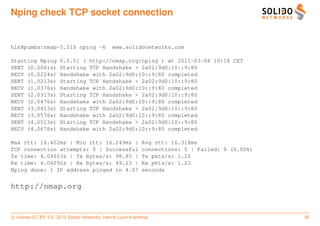 Nping check TCP socket connection


hlk@pumba:nmap-5.51$ nping -6                 www.solidonetworks.com

Starting Nping        0.5.51 ( http://nmap.org/nping ) at 2011-03-04 10:18 CET
SENT (0.0061s)        Starting TCP Handshake > 2a02:9d0:10::9:80
RECV (0.0224s)        Handshake with 2a02:9d0:10::9:80 completed
SENT (1.0213s)        Starting TCP Handshake > 2a02:9d0:10::9:80
RECV (1.0376s)        Handshake with 2a02:9d0:10::9:80 completed
SENT (2.0313s)        Starting TCP Handshake > 2a02:9d0:10::9:80
RECV (2.0476s)        Handshake with 2a02:9d0:10::9:80 completed
SENT (3.0413s)        Starting TCP Handshake > 2a02:9d0:10::9:80
RECV (3.0576s)        Handshake with 2a02:9d0:10::9:80 completed
SENT (4.0513s)        Starting TCP Handshake > 2a02:9d0:10::9:80
RECV (4.0678s)        Handshake with 2a02:9d0:10::9:80 completed

Max rtt: 16.402ms | Min rtt: 16.249ms |                     Avg rtt: 16.318ms
TCP connection attempts: 5 | Successful                     connections: 5 | Failed: 0 (0.00%)
Tx time: 4.04653s | Tx bytes/s: 98.85 |                     Tx pkts/s: 1.24
Rx time: 4.06292s | Rx bytes/s: 49.23 |                     Rx pkts/s: 1.23
Nping done: 1 IP address pinged in 4.07                     seconds


http://nmap.org


c license CC BY 3.0. 2013 Solido Networks, Henrik Lund Kramshøj                                  36
 