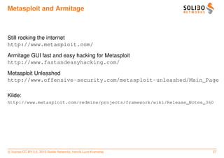 Metasploit and Armitage



Still rocking the internet
http://www.metasploit.com/

Armitage GUI fast and easy hacking for Metasploit
http://www.fastandeasyhacking.com/

Metasploit Unleashed
http://www.offensive-security.com/metasploit-unleashed/Main_Page

Kilde:
http://www.metasploit.com/redmine/projects/framework/wiki/Release_Notes_360




c license CC BY 3.0. 2013 Solido Networks, Henrik Lund Kramshøj           37
 