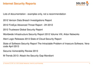 Internet Security Reports


Lots of documentation - examples only, not a recommendation

2012 Verizon Data Breach Investigations Report

2012 FireEye Advanced Threat Report - 2H 2012

2013 Trustwave Global Security Report

Worldwide Infrastructure Security Report 2012 Volume VIII, Arbor Networks

Alert Logic Releases 2013 State of Cloud Security Report

State of Software Security Report The Intractable Problem of Insecure Software, Vera-
code April 2013

Secunia Vulnerability Review 2013

M-Trends 2013: Attack the Security Gap Mandiant


c license CC BY 3.0. 2013 Solido Networks, Henrik Lund Kramshøj                     4
 