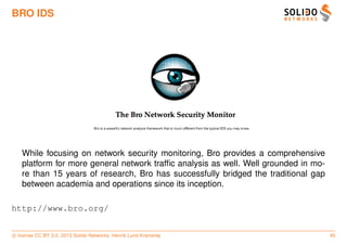 BRO IDS




   While focusing on network security monitoring, Bro provides a comprehensive
   platform for more general network trafﬁc analysis as well. Well grounded in mo-
   re than 15 years of research, Bro has successfully bridged the traditional gap
   between academia and operations since its inception.

http://www.bro.org/


c license CC BY 3.0. 2013 Solido Networks, Henrik Lund Kramshøj                      40
 
