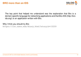 BRO more than an IDS



   The key point that helped me understand was the explanation that Bro is a
   domain-speciﬁc language for networking applications and that Bro-IDS (http://bro-
   ids.org/) is an application written with Bro.

Why I think you should try Bro
https://isc.sans.edu/diary.html?storyid=15259




c license CC BY 3.0. 2013 Solido Networks, Henrik Lund Kramshøj                        41
 