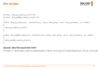 Bro scripts


global dns_A_reply_count=0;
global dns_AAAA_reply_count=0;
...
event dns_A_reply(c: connection, msg: dns_msg, ans: dns_answer, a: addr)
{
++dns_A_reply_count;
}

event dns_AAAA_reply(c: connection, msg: dns_msg, ans: dns_answer, a: addr)
{
++dns_AAAA_reply_count;
}

source: dns-ﬁre-count.bro from
https://github.com/LiamRandall/bro-scripts/tree/master/fire-script




c license CC BY 3.0. 2013 Solido Networks, Henrik Lund Kramshøj            42
 