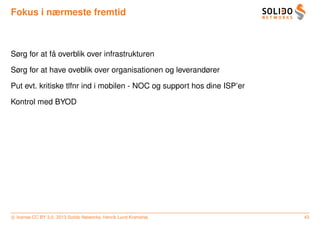Fokus i nærmeste fremtid



             ˚
Sørg for at fa overblik over infrastrukturen

Sørg for at have oveblik over organisationen og leverandører

Put evt. kritiske tlfnr ind i mobilen - NOC og support hos dine ISP’er

Kontrol med BYOD




c license CC BY 3.0. 2013 Solido Networks, Henrik Lund Kramshøj          43
 