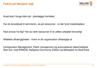 ˚
Fokus pa længere sigt



                         ˚
Hvad skal I bruge tiden pa - planlægge fremtiden


                                   ˚
Har du beredskab til sommeren, se pa ressourcer - er der fyret medarbejdere


Kast ansvar fra dig? Har du reelt ressourcer til at udføre arbejdet forsvarligt


Afdække afhængigheder - hvem er din organisation afhængige af


Conﬁguration Management, Patch management og automatiseret sikkerhedstest
Start evt. med RANCID, NeXpose Community Edition og Metasploit fra BackTrack




c license CC BY 3.0. 2013 Solido Networks, Henrik Lund Kramshøj                   44
 