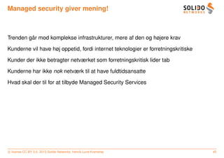 Managed security giver mening!



         ˚
Trenden gar mod komplekse infrastrukturer, mere af den og højere krav

Kunderne vil have høj oppetid, fordi internet teknologier er forretningskritiske

Kunder der ikke betragter netværket som forretningskritisk lider tab

Kunderne har ikke nok netværk til at have fuldtidsansatte

Hvad skal der til for at tilbyde Managed Security Services




c license CC BY 3.0. 2013 Solido Networks, Henrik Lund Kramshøj                    45
 