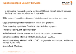Typiske Managed Security Services


   In computing, managed security services (MSS) are network security services
   that have been outsourced to a service provider.

Kilde: http://en.wikipedia.org/wiki/Managed_security_service

                            ˚
Opgaver som tidligere blev handteret in-house, eller ignoreret:
Event opsamling og analyse, Email scanning, Anti-virus og spam,
Firewall opsætning, drift og konﬁguration
Audit af netværk løbende, som en service - aktive pentest, paper review
Netværksopsætning internt, STP, RSTP, stacks, LACP, LLDP, ...
Netværksopsætning eksternt, BGP, LC-SC, single-mode, mono-mode, multi-mode,
link-net, PI, PA, RIPE
Angreb DoS, DDoS m.v.

c license CC BY 3.0. 2013 Solido Networks, Henrik Lund Kramshøj                  46
 