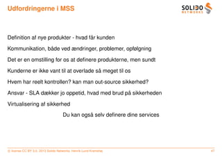 Udfordringerne i MSS



                                   ˚
Deﬁnition af nye produkter - hvad far kunden

                ˚
Kommunikation, bade ved ændringer, problemer, opfølgning

Det er en omstilling for os at deﬁnere produkterne, men sundt

                                       ˚
Kunderne er ikke vant til at overlade sa meget til os

Hvem har reelt kontrollen? kan man out-source sikkerhed?

                                               ˚
Ansvar - SLA dækker jo oppetid, hvad med brud pa sikkerheden

Virtualisering af sikkerhed
                                              ˚
                                    Du kan ogsa selv deﬁnere dine services




c license CC BY 3.0. 2013 Solido Networks, Henrik Lund Kramshøj              47
 