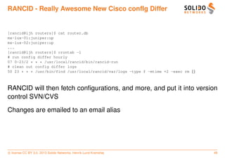 RANCID - Really Awesome New Cisco confIg Differ


[rancid@ljh routers]$ cat router.db
mx-lux-01:juniper:up
mx-lux-02:juniper:up
...
[rancid@ljh routers]$ crontab -l
# run config differ hourly
07 0-23/2 * * * /usr/local/rancid/bin/rancid-run
# clean out config differ logs
50 23 * * * /usr/bin/find /usr/local/rancid/var/logs -type f -mtime +2 -exec rm {}



RANCID will then fetch conﬁgurations, and more, and put it into version
control SVN/CVS

Changes are emailed to an email alias




c license CC BY 3.0. 2013 Solido Networks, Henrik Lund Kramshøj                      48
 